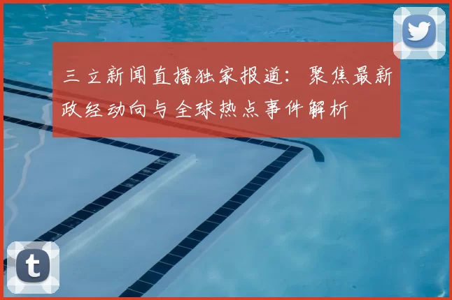 三立新闻直播独家报道：聚焦最新政经动向与全球热点事件解析