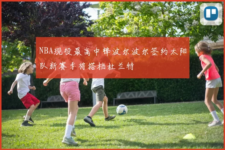 NBA现役最高中锋波尔波尔签约太阳队新赛季将搭档杜兰特