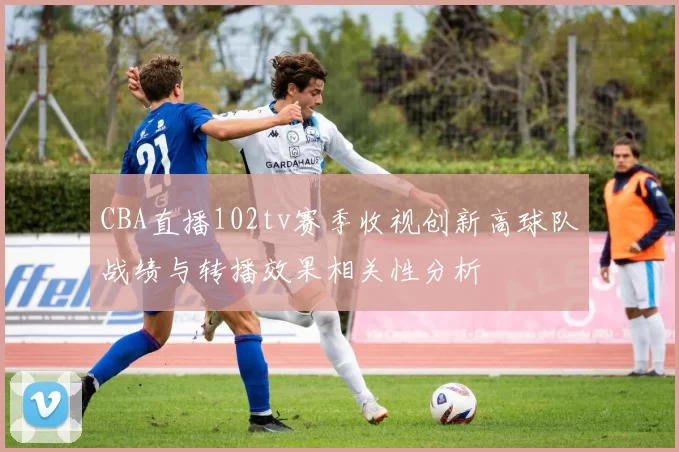 CBA直播102tv赛季收视创新高球队战绩与转播效果相关性分析