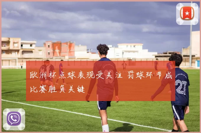 欧洲杯点球表现受关注 罚球环节成比赛胜负关键