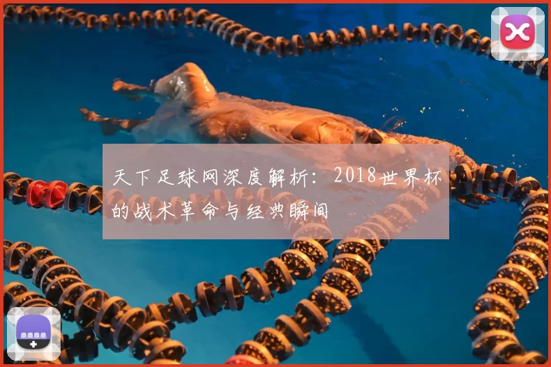 天下足球网深度解析:2018世界杯的战术革命与经典瞬间