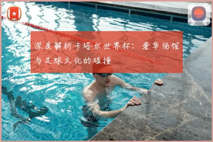 深度解析卡塔尔世界杯：奢华场馆与足球文化的碰撞