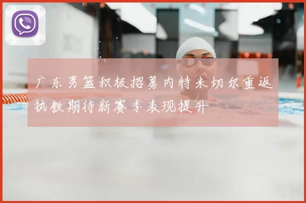 广东男篮积极招募内特米切尔重返执教期待新赛季表现提升