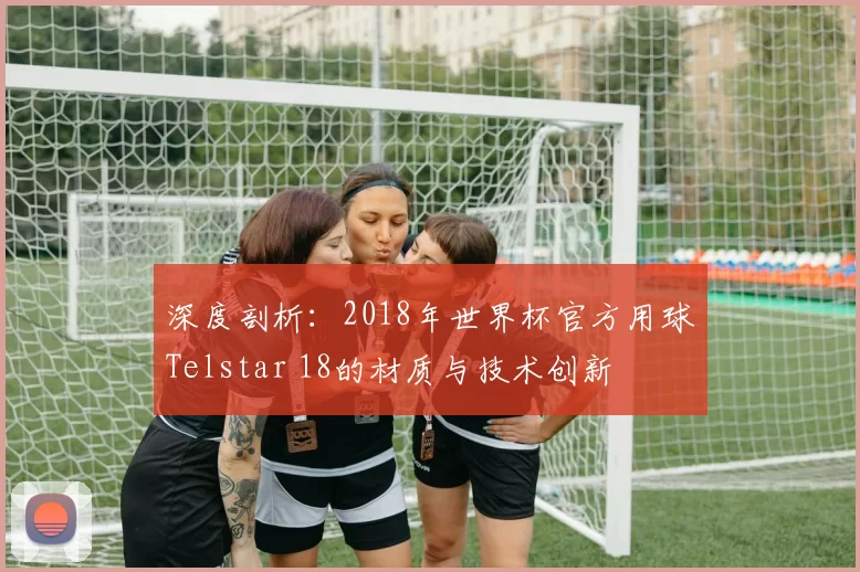 深度剖析：2018年世界杯官方用球Telstar 18的材质与技术创新