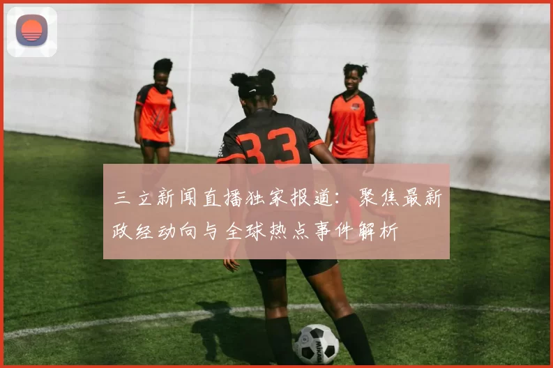 三立新闻直播独家报道：聚焦最新政经动向与全球热点事件解析