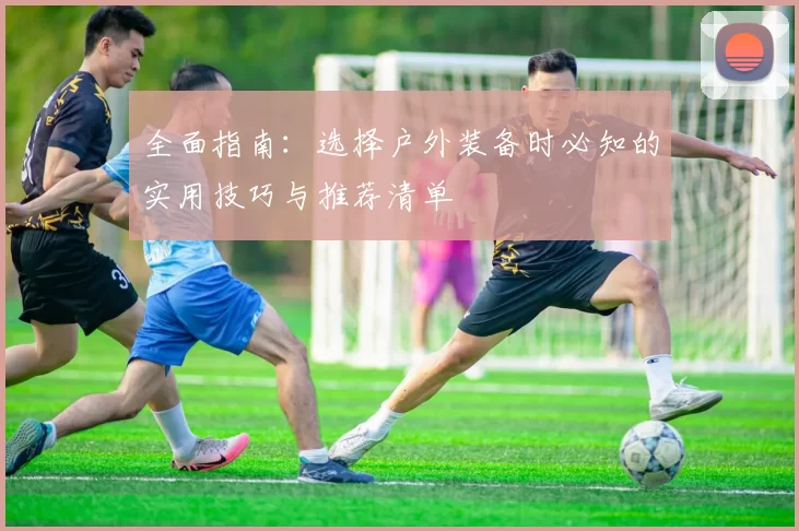 全面指南：选择户外装备时必知的实用技巧与推荐清单