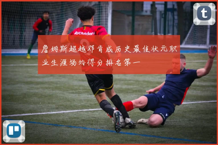 詹姆斯超越邓肯成历史最佳状元职业生涯场均得分排名第一