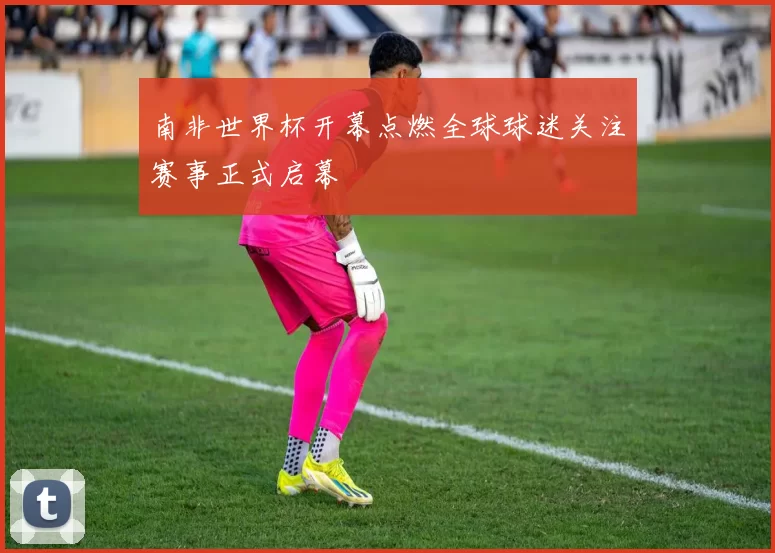 南非世界杯开幕点燃全球球迷关注赛事正式启幕