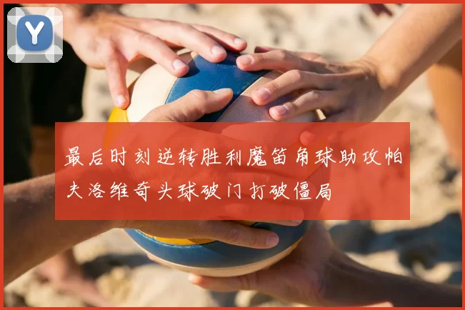 最后时刻逆转胜利魔笛角球助攻帕夫洛维奇头球破门打破僵局