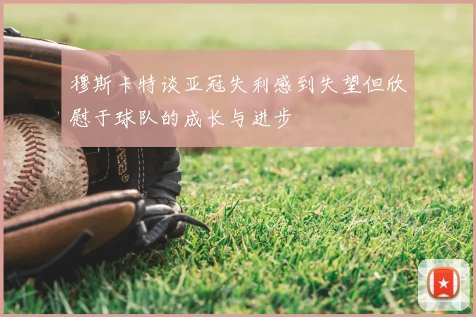 穆斯卡特谈亚冠失利感到失望但欣慰于球队的成长与进步