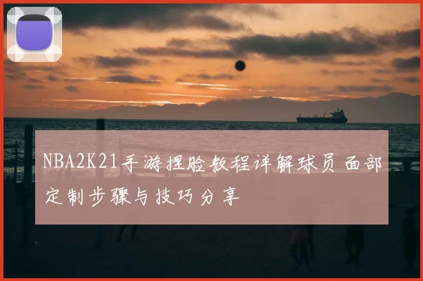 NBA2K21手游捏脸教程详解球员面部定制步骤与技巧分享