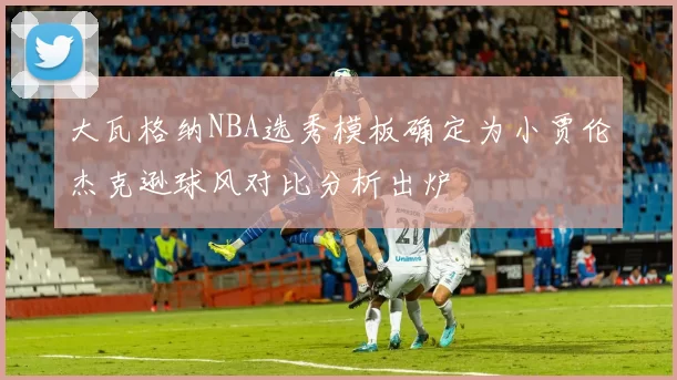 大瓦格纳NBA选秀模板确定为小贾伦杰克逊球风对比分析出炉