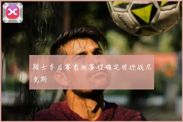 骑士季后赛首轮赛程确定将迎战尼克斯