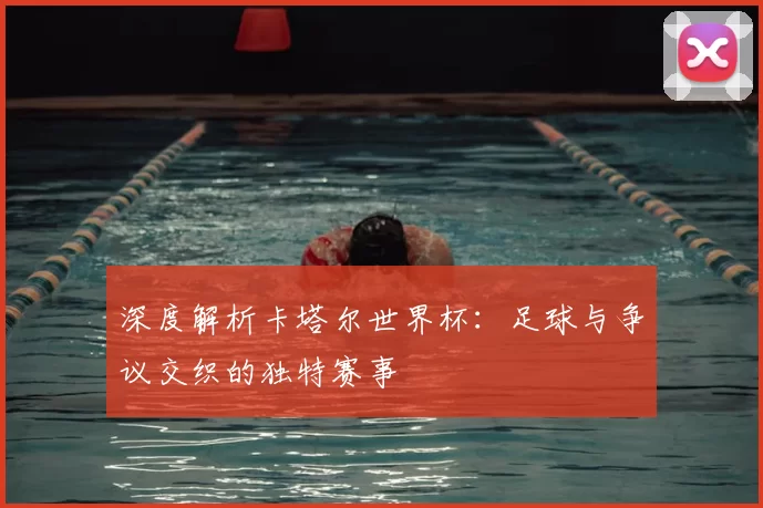 深度解析卡塔尔世界杯：足球与争议交织的独特赛事