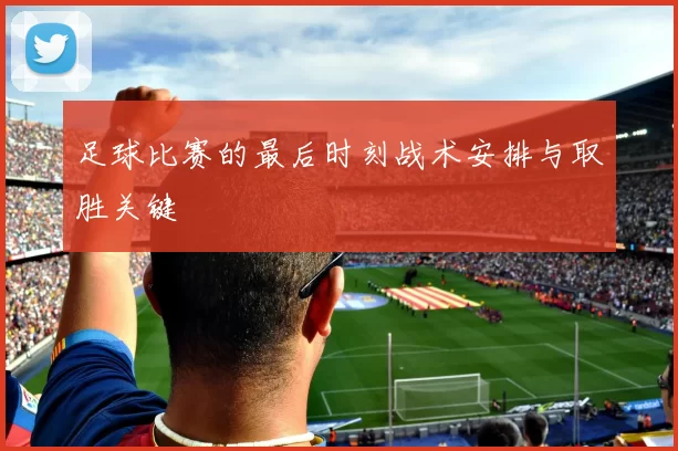 足球比赛的最后时刻战术安排与取胜关键